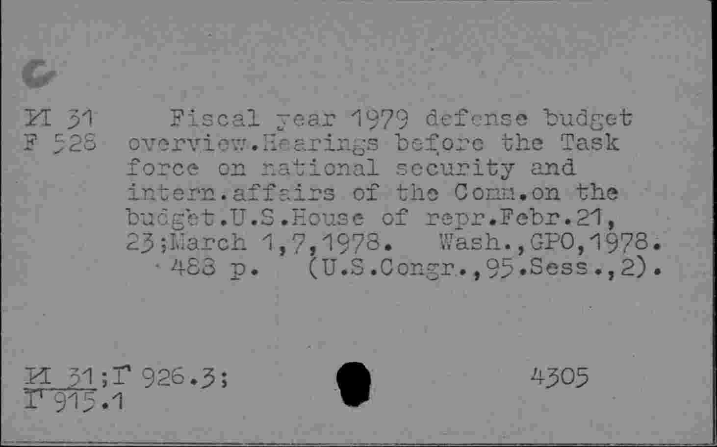 ﻿PI 31 Fiscal year 1979 defense budget F 3'28 overview.Hearings before the Task force on national security and intern.affairs of the Conn.on the budget.U.S.House of renr.Febr.21, 23; Liar ch 1,7,1978.	Wash.,GPO,1978
■483 p. (U.S.Congr.,93»Sess.,2)
M 31;T 926.3;
Ï1 913.1
4305